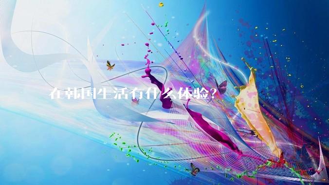 在韩国生活有什么体验？