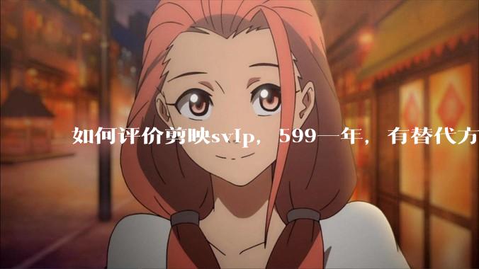 如何评价剪映svip，599一年，有替代方案吗？