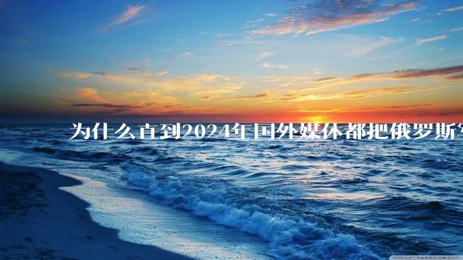 为什么直到2024年国外媒体都把俄罗斯军事排第二?